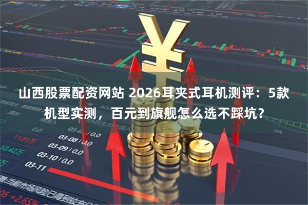 山西股票配资网站 2026耳夹式耳机测评：5款机型实测，百元到旗舰怎么选不踩坑？