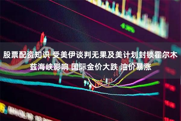 股票配资知识 受美伊谈判无果及美计划封锁霍尔木兹海峡影响 国际金价大跌 油价暴涨