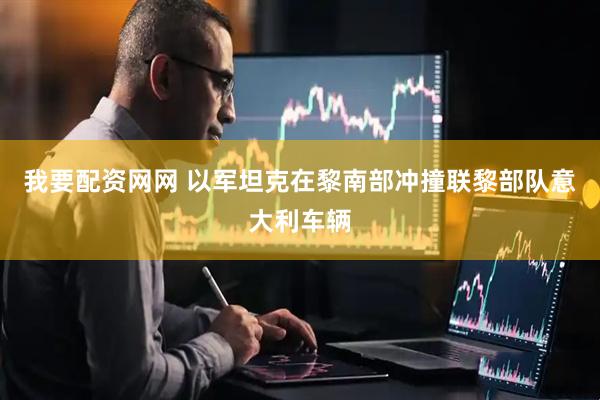 我要配资网网 以军坦克在黎南部冲撞联黎部队意大利车辆