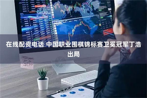 在线配资电话 中国职业围棋锦标赛卫冕冠军丁浩出局