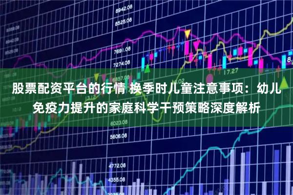 股票配资平台的行情 换季时儿童注意事项：幼儿免疫力提升的家庭科学干预策略深度解析